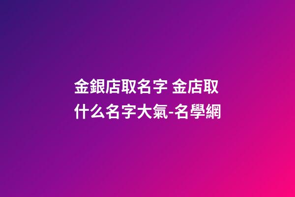 金銀店取名字 金店取什么名字大氣-名學網-第1張-店鋪起名-玄機派
